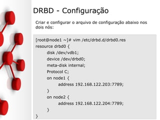 DRBD - Configuração
Criar e configurar o arquivo de configuração abaixo nos
dois nós:
[root@node1 ~]# vim /etc/drbd.d/drbd0.res
resource drbd0 {
disk /dev/vdb1;
device /dev/drbd0;
meta-disk internal;
Protocol C;
on node1 {
address 192.168.122.203:7789;
}
on node2 {
address 192.168.122.204:7789;
}
}
 