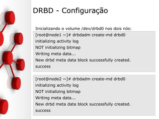 DRBD - Configuração
Inicializando o volume /dev/drbd0 nos dois nós:
[root@node1 ~]# drbdadm create-md drbd0
initializing activity log
NOT initializing bitmap
Writing meta data...
New drbd meta data block successfully created.
success
[root@node2 ~]# drbdadm create-md drbd0
initializing activity log
NOT initializing bitmap
Writing meta data...
New drbd meta data block successfully created.
success
 