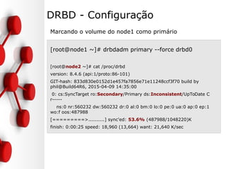 DRBD - Configuração
Marcando o volume do node1 como primário
[root@node1 ~]# drbdadm primary --force drbd0
[root@node2 ~]# cat /proc/drbd
version: 8.4.6 (api:1/proto:86-101)
GIT-hash: 833d830e0152d1e457fa7856e71e11248ccf3f70 build by
phil@Build64R6, 2015-04-09 14:35:00
0: cs:SyncTarget ro:Secondary/Primary ds:Inconsistent/UpToDate C
r-----
ns:0 nr:560232 dw:560232 dr:0 al:0 bm:0 lo:0 pe:0 ua:0 ap:0 ep:1
wo:f oos:487988
[=========>..........] sync'ed: 53.6% (487988/1048220)K
finish: 0:00:25 speed: 18,960 (13,664) want: 21,640 K/sec
 