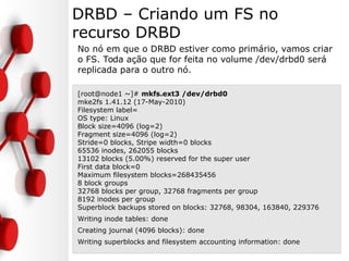 DRBD – Criando um FS no
recurso DRBD
No nó em que o DRBD estiver como primário, vamos criar
o FS. Toda ação que for feita no volume /dev/drbd0 será
replicada para o outro nó.
[root@node1 ~]# mkfs.ext3 /dev/drbd0
mke2fs 1.41.12 (17-May-2010)
Filesystem label=
OS type: Linux
Block size=4096 (log=2)
Fragment size=4096 (log=2)
Stride=0 blocks, Stripe width=0 blocks
65536 inodes, 262055 blocks
13102 blocks (5.00%) reserved for the super user
First data block=0
Maximum filesystem blocks=268435456
8 block groups
32768 blocks per group, 32768 fragments per group
8192 inodes per group
Superblock backups stored on blocks: 32768, 98304, 163840, 229376
Writing inode tables: done
Creating journal (4096 blocks): done
Writing superblocks and filesystem accounting information: done
 