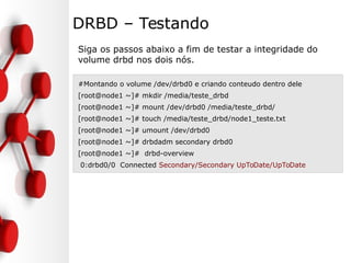 DRBD – Testando
Siga os passos abaixo a fim de testar a integridade do
volume drbd nos dois nós.
#Montando o volume /dev/drbd0 e criando conteudo dentro dele
[root@node1 ~]# mkdir /media/teste_drbd
[root@node1 ~]# mount /dev/drbd0 /media/teste_drbd/
[root@node1 ~]# touch /media/teste_drbd/node1_teste.txt
[root@node1 ~]# umount /dev/drbd0
[root@node1 ~]# drbdadm secondary drbd0
[root@node1 ~]# drbd-overview
0:drbd0/0 Connected Secondary/Secondary UpToDate/UpToDate
 