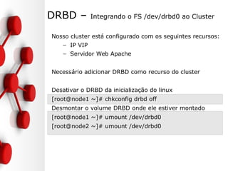 DRBD – Integrando o FS /dev/drbd0 ao Cluster
Nosso cluster está configurado com os seguintes recursos:
– IP VIP
– Servidor Web Apache
Necessário adicionar DRBD como recurso do cluster
Desativar o DRBD da inicialização do linux
[root@node1 ~]# chkconfig drbd off
Desmontar o volume DRBD onde ele estiver montado
[root@node1 ~]# umount /dev/drbd0
[root@node2 ~]# umount /dev/drbd0
 
