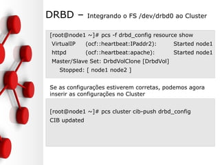 DRBD – Integrando o FS /dev/drbd0 ao Cluster
[root@node1 ~]# pcs -f drbd_config resource show
VirtualIP (ocf::heartbeat:IPaddr2): Started node1
httpd (ocf::heartbeat:apache): Started node1
Master/Slave Set: DrbdVolClone [DrbdVol]
Stopped: [ node1 node2 ]
Se as configurações estiverem corretas, podemos agora
inserir as configurações no Cluster
[root@node1 ~]# pcs cluster cib-push drbd_config
CIB updated
 