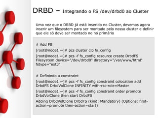 DRBD – Integrando o FS /dev/drbd0 ao Cluster
Uma vez que o DRBD já está inserido no Cluster, devemos agora
inserir um filesystem para ser montado pelo nosso cluster e definir
que ele só deve ser montado no nó primário
# Add FS
[root@node1 ~]# pcs cluster cib fs_config
[root@node1 ~]# pcs -f fs_config resource create DrbdFS
Filesystem device="/dev/drbd0" directory="/var/www/html"
fstype="ext3"
# Definindo a constraint
[root@node1 ~]# pcs -f fs_config constraint colocation add
DrbdFS DrbdVolClone INFINITY with-rsc-role=Master
[root@node1 ~]# pcs -f fs_config constraint order promote
DrbdVolClone then start DrbdFS
Adding DrbdVolClone DrbdFS (kind: Mandatory) (Options: first-
action=promote then-action=start)
 