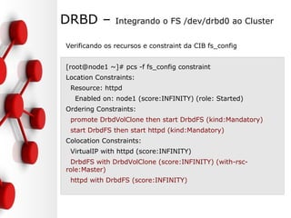 DRBD – Integrando o FS /dev/drbd0 ao Cluster
Verificando os recursos e constraint da CIB fs_config
[root@node1 ~]# pcs -f fs_config constraint
Location Constraints:
Resource: httpd
Enabled on: node1 (score:INFINITY) (role: Started)
Ordering Constraints:
promote DrbdVolClone then start DrbdFS (kind:Mandatory)
start DrbdFS then start httpd (kind:Mandatory)
Colocation Constraints:
VirtualIP with httpd (score:INFINITY)
DrbdFS with DrbdVolClone (score:INFINITY) (with-rsc-
role:Master)
httpd with DrbdFS (score:INFINITY)
 