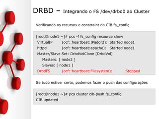 DRBD – Integrando o FS /dev/drbd0 ao Cluster
Verificando os recursos e constraint da CIB fs_config
[root@node1 ~]# pcs -f fs_config resource show
VirtualIP (ocf::heartbeat:IPaddr2): Started node1
httpd (ocf::heartbeat:apache): Started node1
Master/Slave Set: DrbdVolClone [DrbdVol]
Masters: [ node2 ]
Slaves: [ node1 ]
DrbdFS (ocf::heartbeat:Filesystem): Stopped
Se tudo estiver certo, podemos fazer o push das configurações
[root@node1 ~]# pcs cluster cib-push fs_config
CIB updated
 