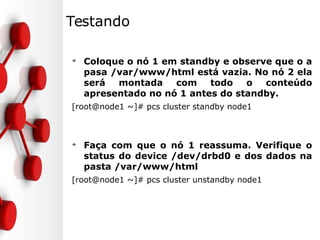 Testando
➔
Coloque o nó 1 em standby e observe que o a
pasa /var/www/html está vazia. No nó 2 ela
será montada com todo o conteúdo
apresentado no nó 1 antes do standby.
[root@node1 ~]# pcs cluster standby node1
➔
Faça com que o nó 1 reassuma. Verifique o
status do device /dev/drbd0 e dos dados na
pasta /var/www/html
[root@node1 ~]# pcs cluster unstandby node1
 