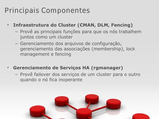 • Infraestrutura do Cluster (CMAN, DLM, Fencing)
– Provê as principais funções para que os nós trabalhem
juntos como um cluster
– Gerenciamento dos arquivos de configuração,
gerenciamento das associações (membership), lock
management e fencing
• Gerenciamento de Serviços HA (rgmanager)
– Provê failover dos serviços de um cluster para o outro
quando o nó fica inoperante
Principais Componentes
 