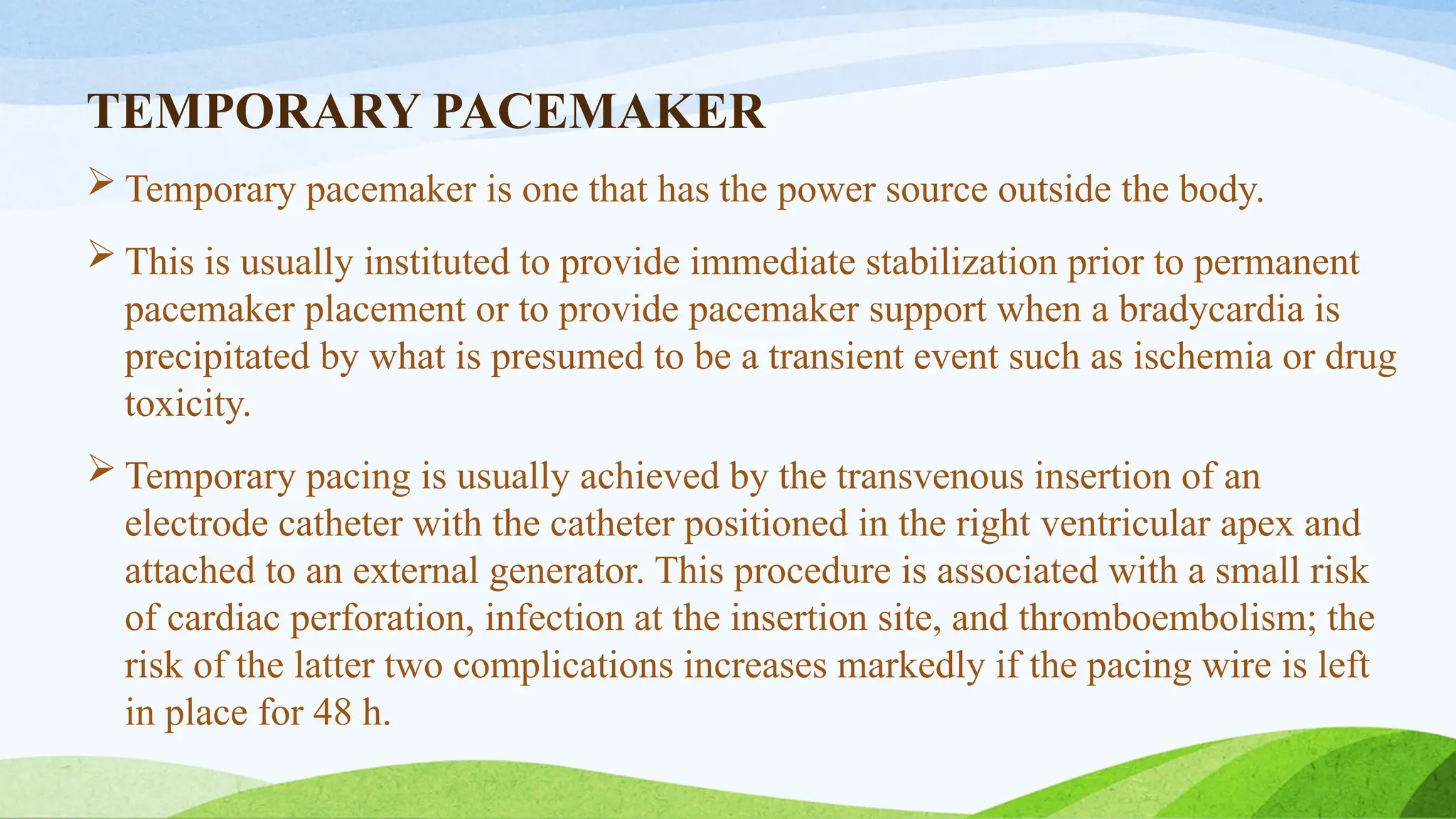 TEMPORARY PACEMAKER
 Temporary pacemaker is one that has the power source outside the body.
 This is usually instituted to provide immediate stabilization prior to permanent
pacemaker placement or to provide pacemaker support when a bradycardia is
precipitated by what is presumed to be a transient event such as ischemia or drug
toxicity.
 Temporary pacing is usually achieved by the transvenous insertion of an
electrode catheter with the catheter positioned in the right ventricular apex and
attached to an external generator. This procedure is associated with a small risk
of cardiac perforation, infection at the insertion site, and thromboembolism; the
risk of the latter two complications increases markedly if the pacing wire is left
in place for 48 h.
 