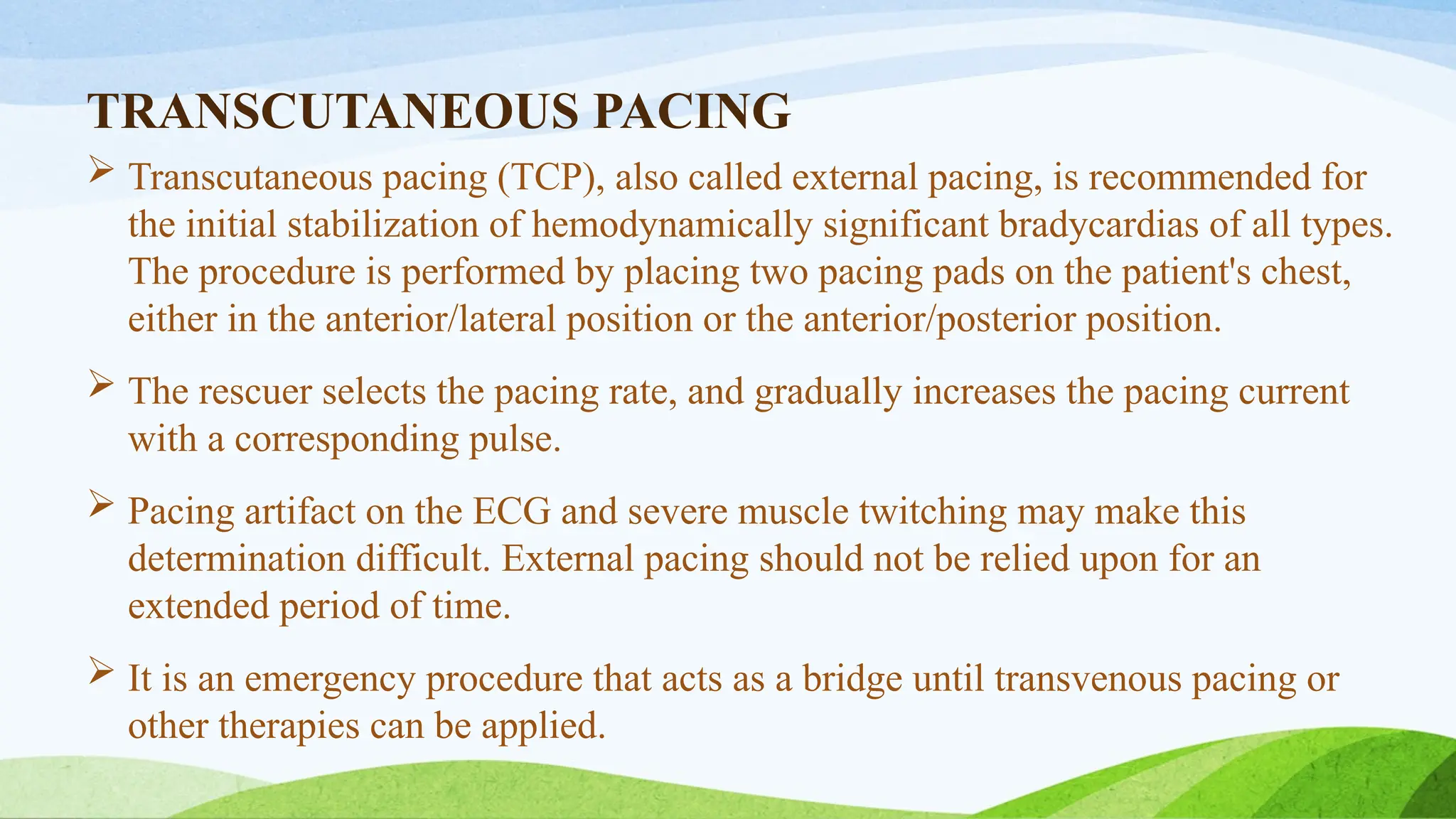 TRANSCUTANEOUS PACING
 Transcutaneous pacing (TCP), also called external pacing, is recommended for
the initial stabilization of hemodynamically significant bradycardias of all types.
The procedure is performed by placing two pacing pads on the patient's chest,
either in the anterior/lateral position or the anterior/posterior position.
 The rescuer selects the pacing rate, and gradually increases the pacing current
with a corresponding pulse.
 Pacing artifact on the ECG and severe muscle twitching may make this
determination difficult. External pacing should not be relied upon for an
extended period of time.
 It is an emergency procedure that acts as a bridge until transvenous pacing or
other therapies can be applied.
 
