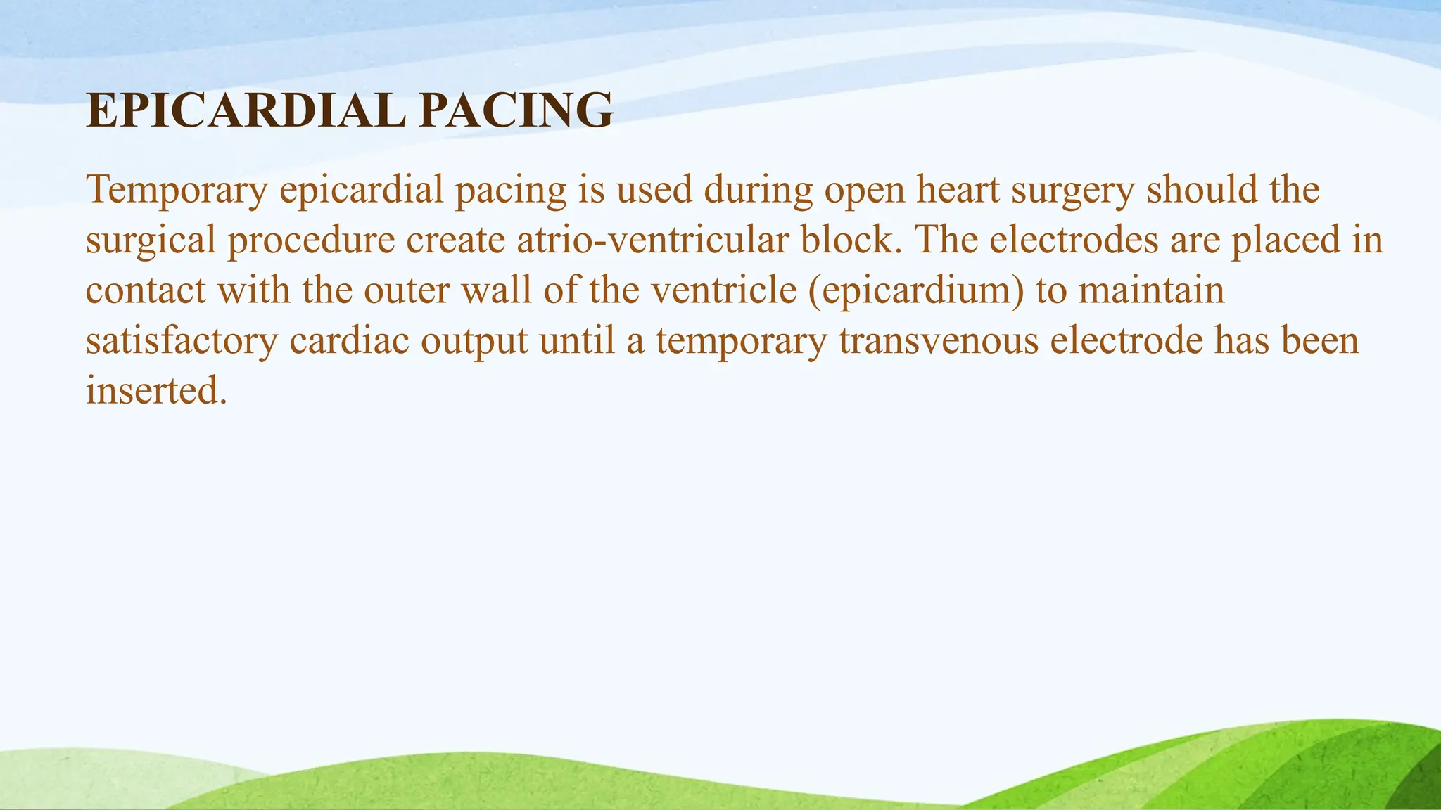 EPICARDIAL PACING
Temporary epicardial pacing is used during open heart surgery should the
surgical procedure create atrio-ventricular block. The electrodes are placed in
contact with the outer wall of the ventricle (epicardium) to maintain
satisfactory cardiac output until a temporary transvenous electrode has been
inserted.
 