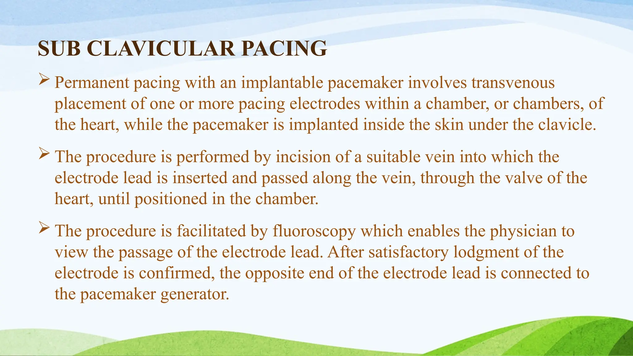 SUB CLAVICULAR PACING
 Permanent pacing with an implantable pacemaker involves transvenous
placement of one or more pacing electrodes within a chamber, or chambers, of
the heart, while the pacemaker is implanted inside the skin under the clavicle.
 The procedure is performed by incision of a suitable vein into which the
electrode lead is inserted and passed along the vein, through the valve of the
heart, until positioned in the chamber.
 The procedure is facilitated by fluoroscopy which enables the physician to
view the passage of the electrode lead. After satisfactory lodgment of the
electrode is confirmed, the opposite end of the electrode lead is connected to
the pacemaker generator.
 
