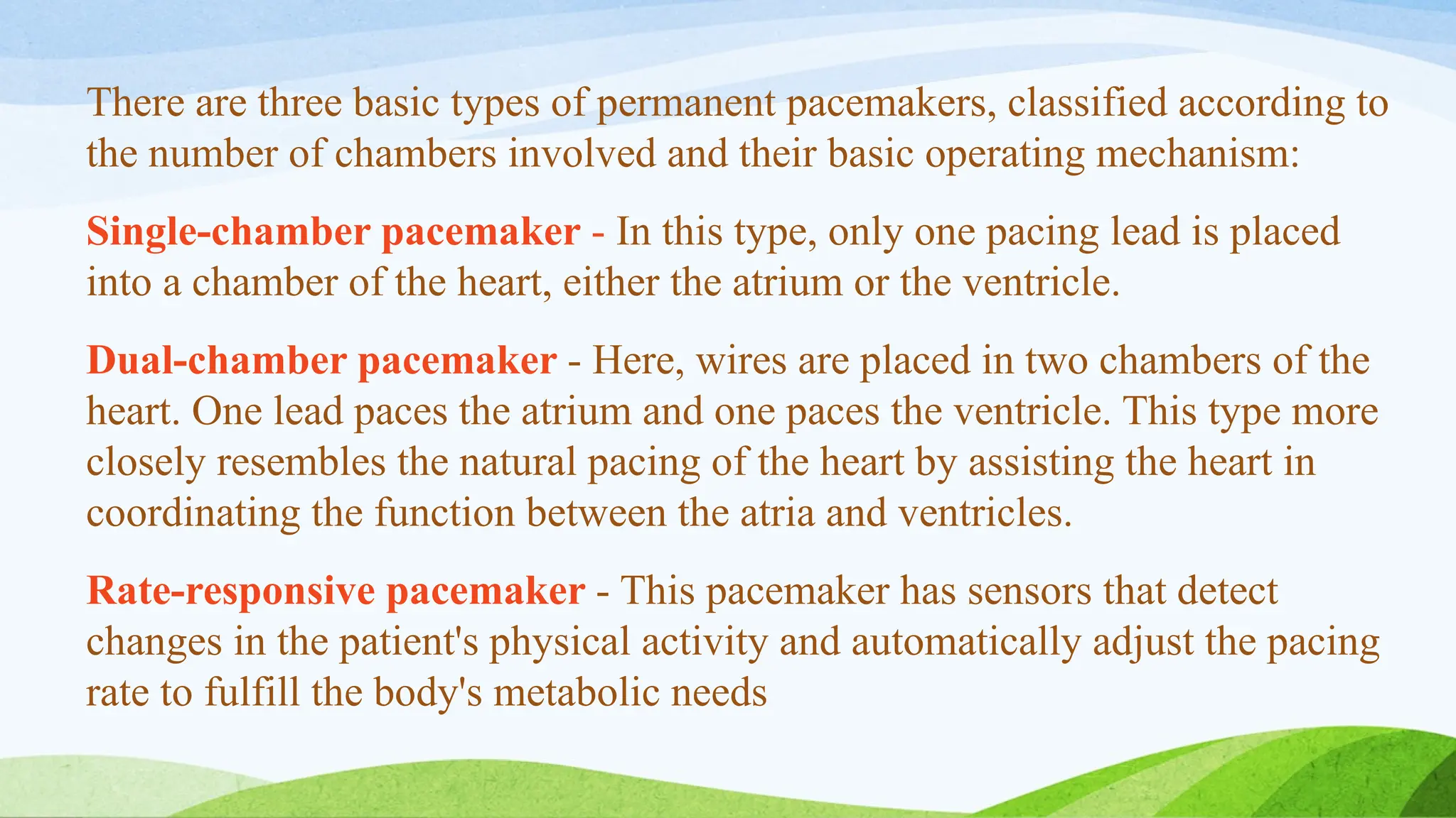 There are three basic types of permanent pacemakers, classified according to
the number of chambers involved and their basic operating mechanism:
Single-chamber pacemaker - In this type, only one pacing lead is placed
into a chamber of the heart, either the atrium or the ventricle.
Dual-chamber pacemaker - Here, wires are placed in two chambers of the
heart. One lead paces the atrium and one paces the ventricle. This type more
closely resembles the natural pacing of the heart by assisting the heart in
coordinating the function between the atria and ventricles.
Rate-responsive pacemaker - This pacemaker has sensors that detect
changes in the patient's physical activity and automatically adjust the pacing
rate to fulfill the body's metabolic needs
 