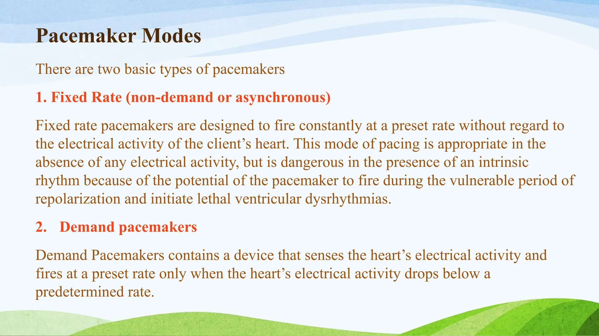 Pacemaker Modes
There are two basic types of pacemakers
1. Fixed Rate (non-demand or asynchronous)
Fixed rate pacemakers are designed to fire constantly at a preset rate without regard to
the electrical activity of the client’s heart. This mode of pacing is appropriate in the
absence of any electrical activity, but is dangerous in the presence of an intrinsic
rhythm because of the potential of the pacemaker to fire during the vulnerable period of
repolarization and initiate lethal ventricular dysrhythmias.
2. Demand pacemakers
Demand Pacemakers contains a device that senses the heart’s electrical activity and
fires at a preset rate only when the heart’s electrical activity drops below a
predetermined rate.
 