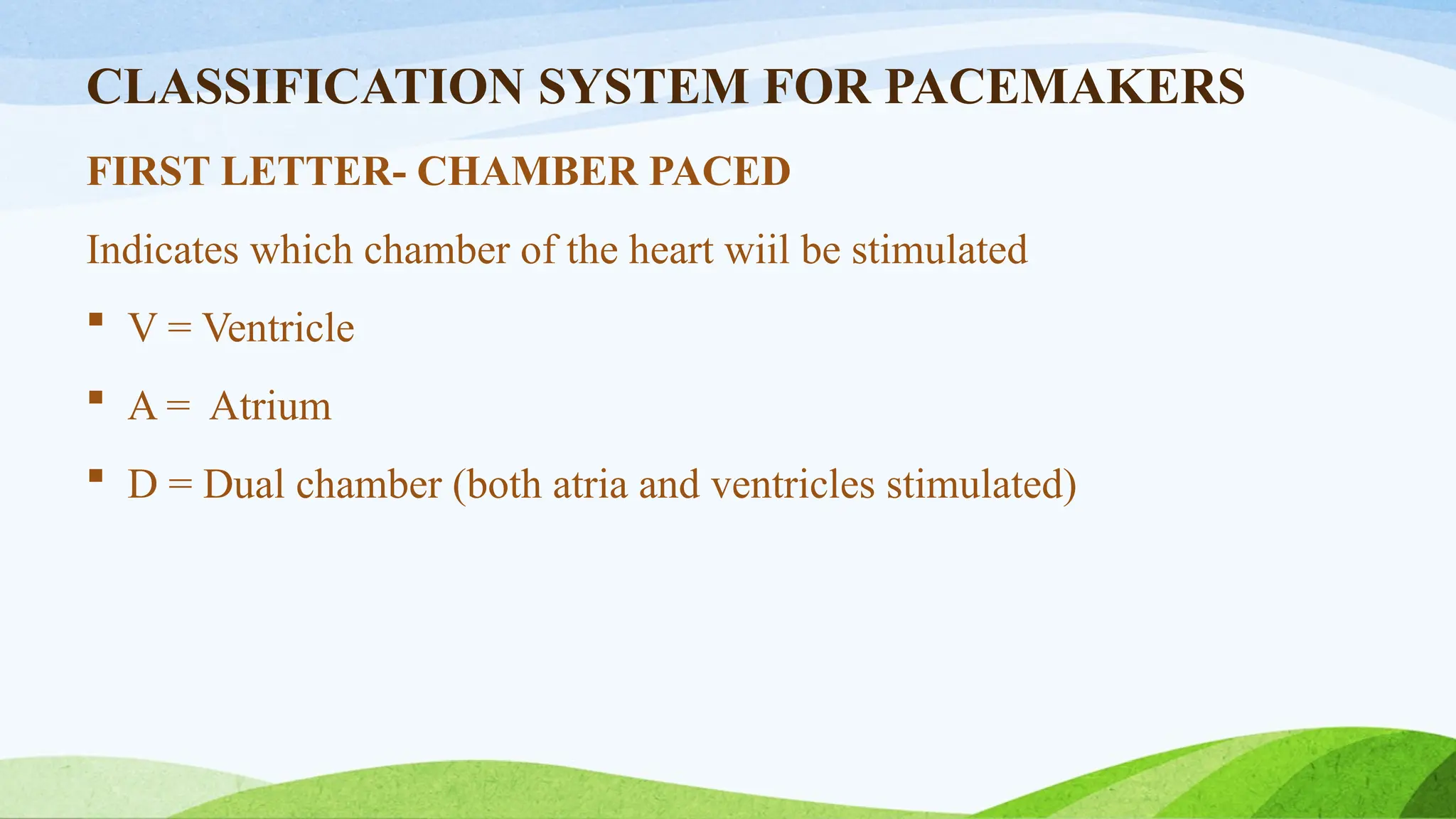 CLASSIFICATION SYSTEM FOR PACEMAKERS
FIRST LETTER- CHAMBER PACED
Indicates which chamber of the heart wiil be stimulated
 V = Ventricle
 A = Atrium
 D = Dual chamber (both atria and ventricles stimulated)
 