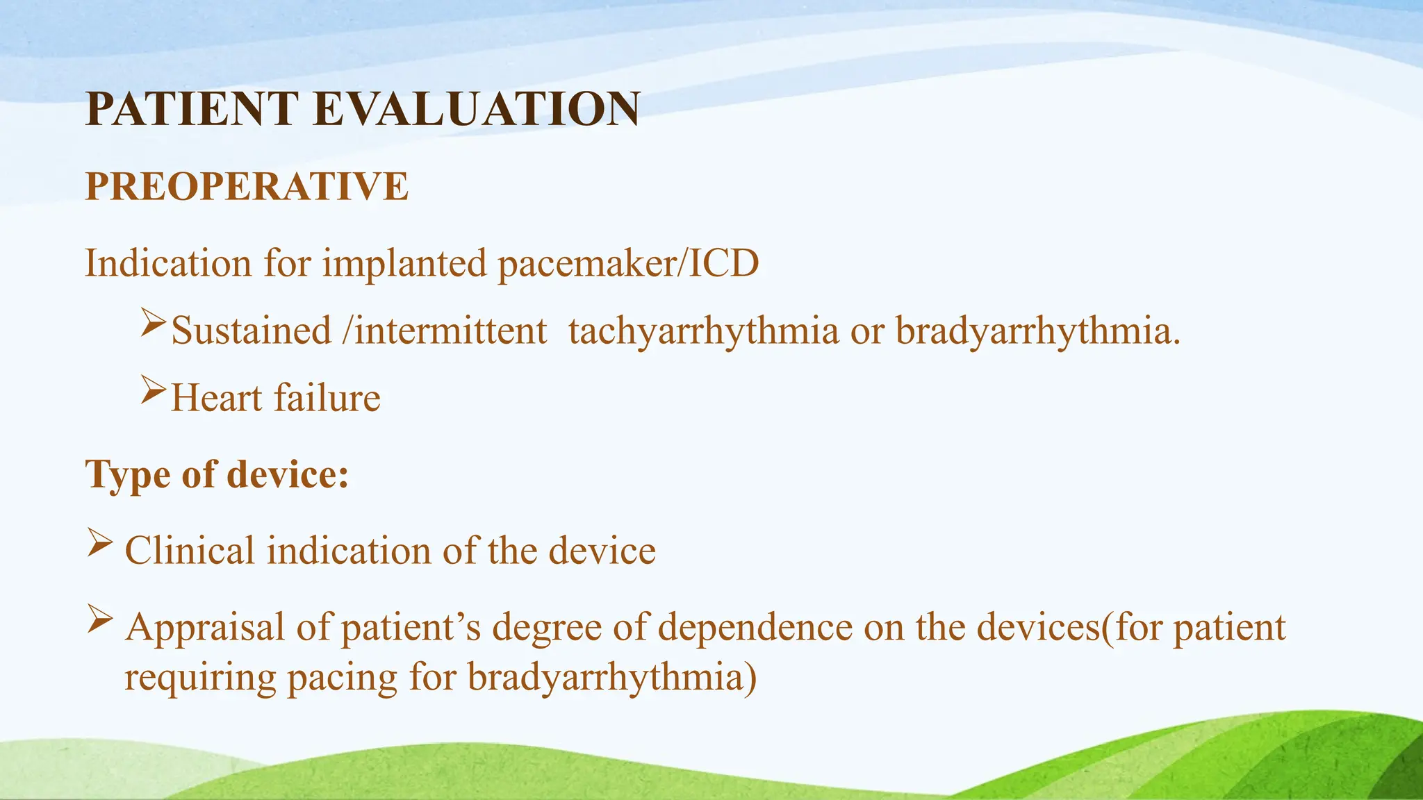 PATIENT EVALUATION
PREOPERATIVE
Indication for implanted pacemaker/ICD
Sustained /intermittent tachyarrhythmia or bradyarrhythmia.
Heart failure
Type of device:
 Clinical indication of the device
 Appraisal of patient’s degree of dependence on the devices(for patient
requiring pacing for bradyarrhythmia)
 