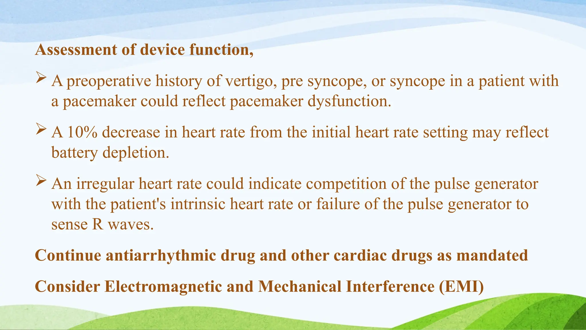 Assessment of device function,
 A preoperative history of vertigo, pre syncope, or syncope in a patient with
a pacemaker could reflect pacemaker dysfunction.
 A 10% decrease in heart rate from the initial heart rate setting may reflect
battery depletion.
 An irregular heart rate could indicate competition of the pulse generator
with the patient's intrinsic heart rate or failure of the pulse generator to
sense R waves.
Continue antiarrhythmic drug and other cardiac drugs as mandated
Consider Electromagnetic and Mechanical Interference (EMI)
 