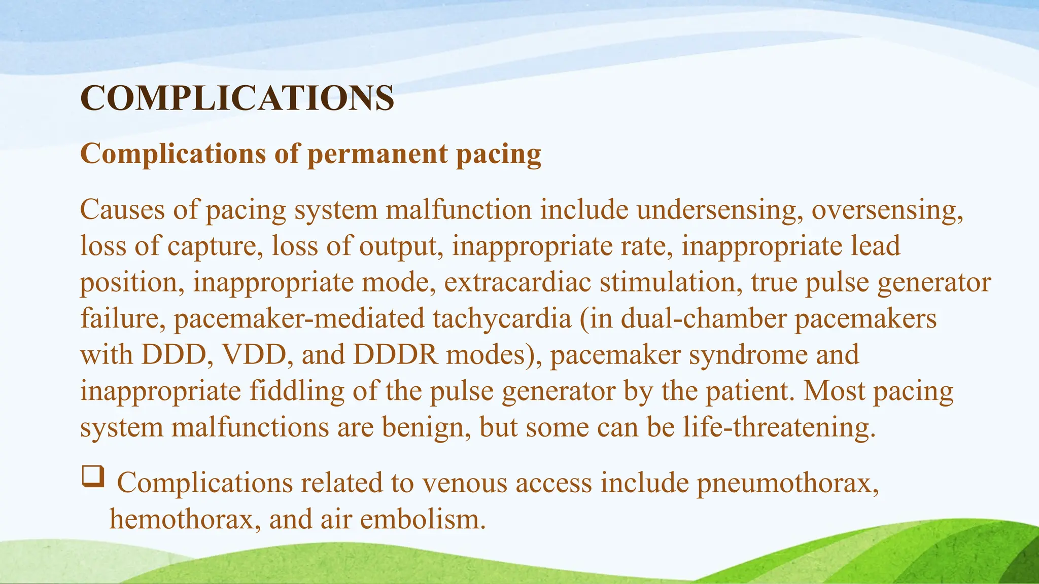 COMPLICATIONS
Complications of permanent pacing
Causes of pacing system malfunction include undersensing, oversensing,
loss of capture, loss of output, inappropriate rate, inappropriate lead
position, inappropriate mode, extracardiac stimulation, true pulse generator
failure, pacemaker-mediated tachycardia (in dual-chamber pacemakers
with DDD, VDD, and DDDR modes), pacemaker syndrome and
inappropriate fiddling of the pulse generator by the patient. Most pacing
system malfunctions are benign, but some can be life-threatening.
 Complications related to venous access include pneumothorax,
hemothorax, and air embolism.
 