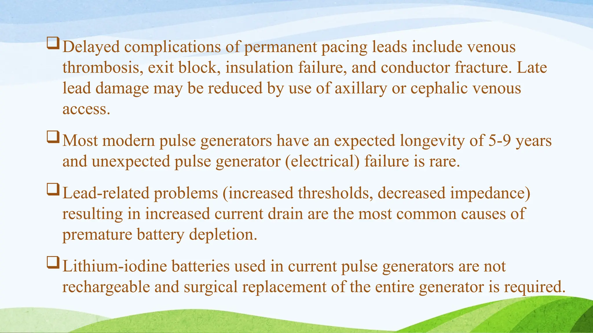 Delayed complications of permanent pacing leads include venous
thrombosis, exit block, insulation failure, and conductor fracture. Late
lead damage may be reduced by use of axillary or cephalic venous
access.
Most modern pulse generators have an expected longevity of 5-9 years
and unexpected pulse generator (electrical) failure is rare.
Lead-related problems (increased thresholds, decreased impedance)
resulting in increased current drain are the most common causes of
premature battery depletion.
Lithium-iodine batteries used in current pulse generators are not
rechargeable and surgical replacement of the entire generator is required.
 