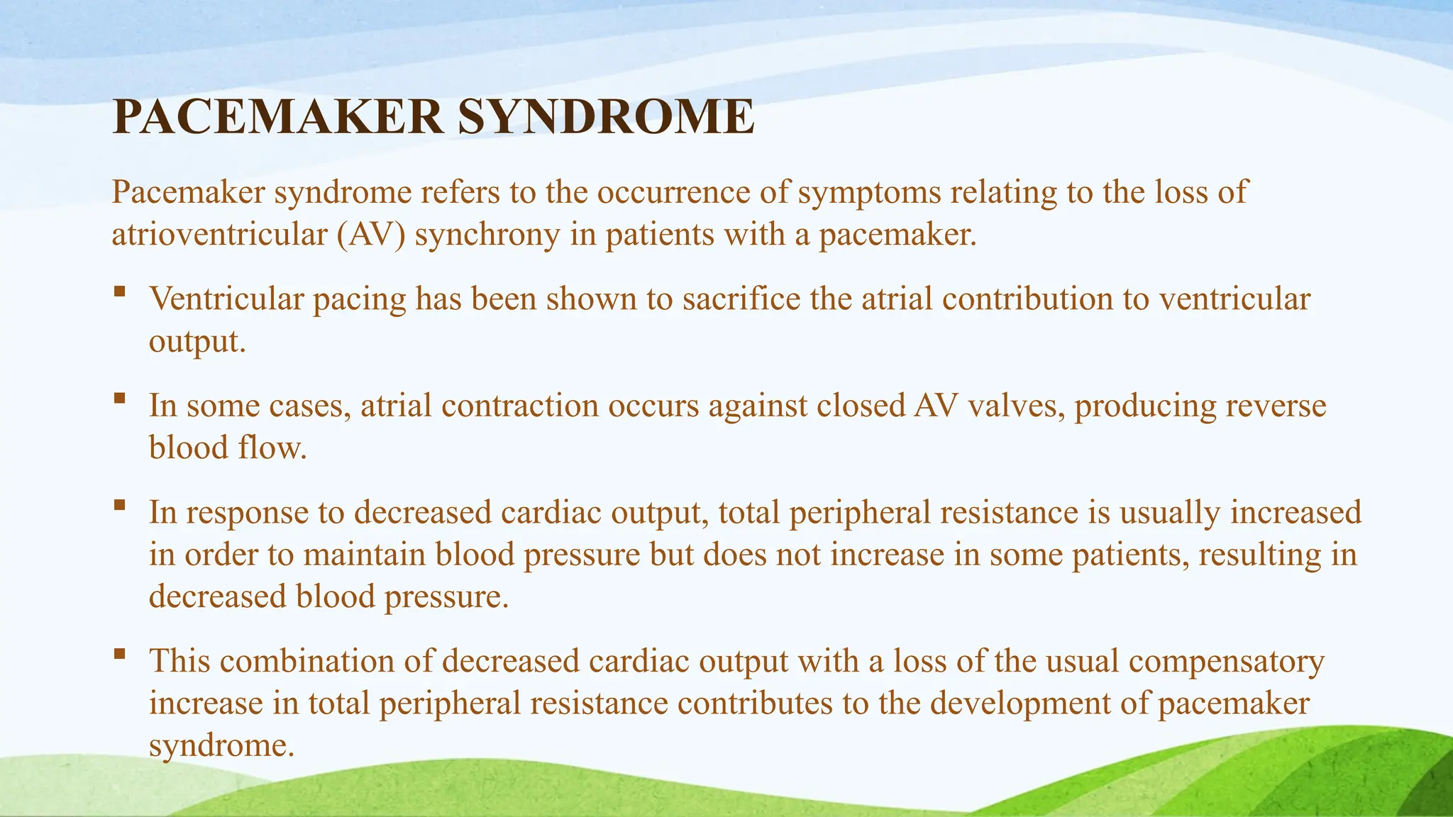 PACEMAKER SYNDROME
Pacemaker syndrome refers to the occurrence of symptoms relating to the loss of
atrioventricular (AV) synchrony in patients with a pacemaker.
 Ventricular pacing has been shown to sacrifice the atrial contribution to ventricular
output.
 In some cases, atrial contraction occurs against closed AV valves, producing reverse
blood flow.
 In response to decreased cardiac output, total peripheral resistance is usually increased
in order to maintain blood pressure but does not increase in some patients, resulting in
decreased blood pressure.
 This combination of decreased cardiac output with a loss of the usual compensatory
increase in total peripheral resistance contributes to the development of pacemaker
syndrome.
 