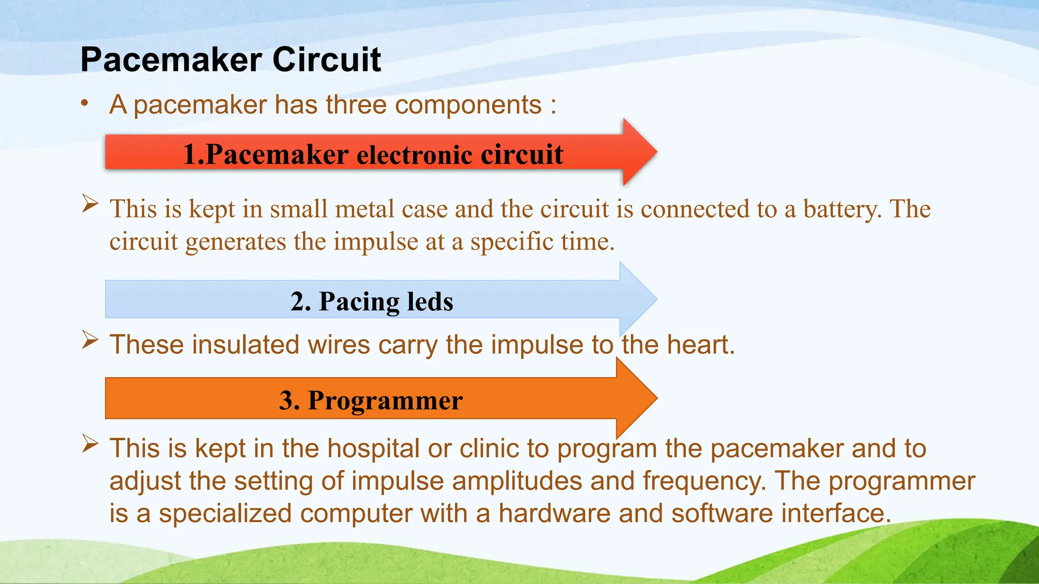 Pacemaker Circuit
• A pacemaker has three components :
 This is kept in small metal case and the circuit is connected to a battery. The
circuit generates the impulse at a specific time.
 These insulated wires carry the impulse to the heart.
 This is kept in the hospital or clinic to program the pacemaker and to
adjust the setting of impulse amplitudes and frequency. The programmer
is a specialized computer with a hardware and software interface.
1.Pacemaker electronic circuit
2. Pacing leds
3. Programmer
 