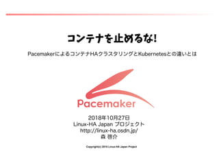 Copyright(c) 2018 Linux-HA Japan Project
コンテナを止めるなを止めるな止めるなめるな!
PacemakerによるコンテナコンテナHAクラスタリングととKubernetesとの違いとは違いとはいとは
2018年10月27日
Linux-HA Japan プロジェクト
http://linux-ha.osdn.jp/
森 啓介
 