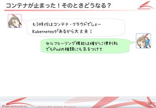 10
Copyright(c) 2011 Linux-HA Japan Project 10
コンテナが止まった！そのときどうなる？止めない！」ことまった！その違いとはときどうなるコンテナ？なにそれおいしいの？
もう時代はコンテナ・クラウドでしょー時代はコンテナ・クラウドでしょーはコンテナ・クラウドでしょーコンテナ・クラウドでしょーでしょー
Kubernetesがあるから大丈夫！大丈夫！
セルフヒーリング機能は確かに便利ね機能は確かに便利ねはコンテナ・クラウドでしょー確かに便利ねかに便利ねね
でもPodの種類にも気をつけて種類にも気をつけてにも気をつけてをつけてデモ展示中！
 
