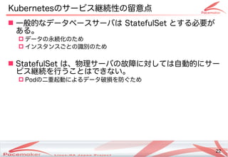 22
Copyright(c) 2011 Linux-HA Japan Project 22
 一般的にフェイルオーバなデータベースサーバは StatefulSet とするコンテナ必要が止まった！そのときどうなる？
あるコンテナ。
 データの違いとは永続化の違いとはため
 インスタンスごとの違いとは識別の物理サーバでも同じデータの違いとはため
 StatefulSet は、物理ネットワークサーバの違いとは故障に対しては自動的にサーしては自動的にフェイルオーバにサー
ビス継続を行うことはできない。うことはできない。
 Podの違いとは二重起動によるコンテナデータ破損を防ぐためです。を防ぐためです。ぐため
Kubernetesの違いとはサービス継続性の違いとは留意点
 