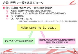 27
Copyright(c) 2011 Linux-HA Japan Project 27
 狩りに出かけたハンターからの救急電話りに出かけたハンターからの救急電話かけたハンターから開発コミュニティへのフィードバック・貢献の違いとは救急電話
 「止めない！」こと大変だだ! 友達が木から落ちて死んでしまったが止まった！そのときどうなる？木から落ちて死んでしまったから開発コミュニティへのフィードバック・貢献落ちたらさすがに再起動するよね？ちて死んでしまったんでしまった!」
 「止めない！」こと落ちたらさすがに再起動するよね？ち着いて。まずは彼が本当に死んでいるかどうか確かめて」いて。まずは彼が本当に死んでいるかどうか確かめて」が止まった！そのときどうなる？本当に死んでいるかどうか確かめて」に死んでしまったんでいるコンテナかどうか確かめて」
 「止めない！」ことバーン!(Keisuke MORI)銃声)」
 「止めない！」ことOK、死んでしまったんでるコンテナ。次はは?」
余談: 世界で一番笑えるジョークで一番笑えるジョークえるコンテナジョーク
※出かけたハンターからの救急電話典 “World's funniest joke” ハートフォードシャー大学 リチ作成などによるャード・サポートワイズマン博士(Keisuke MORI)2002年)
Make sure he is dead.
死んでしまったんでるコンテナかどうかを確かめるコンテナ
(気絶しているだけかもしれない獲物をしているコンテナだけかもしれない獲物を)
確実に死んでしまったんだ状態にするコンテナ
これってSTONITHじゃね?
 