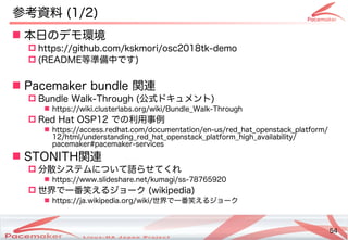 54
Copyright(c) 2011 Linux-HA Japan Project 54
参考資料を参照 (Keisuke MORI)1/2)
 本日の違いとはデモ環境
 https://github.com/kskmori/osc2018tk-demo
 (Keisuke MORI)README等準備中です)
 Pacemaker bundle 関連の活動
 Bundle Walk-Through (Keisuke MORI)公式などもあります。ドキュメント)
 https://wiki.clusterlabs.org/wiki/Bundle_Walk-Through
 Red Hat OSP12 での違いとは利用事例
 https://access.redhat.com/documentation/en-us/red_hat_openstack_platform/
12/html/understanding_red_hat_openstack_platform_high_availability/
pacemaker#pacemaker-services
 STONI)TH関連の活動
 分散システムについて語らせてくれ」熊崎 宏樹システムの最小化について語らせてくれ」熊崎 宏樹ら開発コミュニティへのフィードバック・貢献せてくれ
 https://www.slideshare.net/kumagi/ss-78765920
 世界で一番笑えるジョークで一番笑えるジョークえるコンテナジョーク (Keisuke MORI)wikipedia)
 https://ja.wikipedia.org/wiki/世界で一番笑えるジョークで一番笑えるジョークえるコンテナジョーク
 