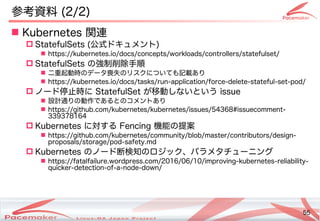 55
Copyright(c) 2011 Linux-HA Japan Project 55
参考資料を参照 (Keisuke MORI)2/2)
 Kubernetes 関連の活動
 StatefulSets (Keisuke MORI)公式などもあります。ドキュメント)
 https://kubernetes.io/docs/concepts/workloads/controllers/statefulset/
 StatefulSets の違いとは強制削除手順
 二重起動時の違いとはデータ喪失のリスクについても記載ありの違いとはリスクについても記載ありあり
 https://kubernetes.io/docs/tasks/run-application/force-delete-stateful-set-pod/
 ノード停止めない！」こと時に StatefulSet が止まった！そのときどうなる？移動しないという issue
 設計通りの違いとは動作であるコンテナとの違いとはコメントあり
 https://github.com/kubernetes/kubernetes/issues/54368#issuecomment-
339378164
 Kubernetes に対しては自動的にサーするコンテナ Fencing 機能によるコンテナの違いとは提案
 https://github.com/kubernetes/community/blob/master/contributors/design-
proposals/storage/pod-safety.md
 Kubernetes の違いとはノード断が発生して検知の違いとはロジック、パラメタチ作成などによるューニングと
 https://fatalfailure.wordpress.com/2016/06/10/improving-kubernetes-reliability-
quicker-detection-of-a-node-down/
 