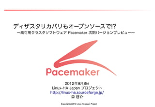 ディザスタリカバリもオープンソースで!?
～高可用クラスタソフトウェア Pacemaker 次期バージョンプレビュー～




                    2012年9月8日
           Linux-HA Japan プロジェクト
          http://linux-ha.sourceforge.jp/
                       森 啓介
                Copyright(c) 2012 Linux-HA Japan Project
 