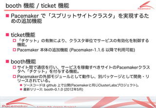 booth 機能 / ticket 機能
 Pacemaker で「スプリットサイトクラスタ」を実現するた
  めの追加機能

 ticket機能
   「チケット」の有無により、クラスタ単位でサービスの有効化を制御する
    機能。
   Pacemaker 本体の追加機能 (Pacemaker-1.1.6 以降で利用可能)


 booth機能
   サイト間で通信を行い、サービスを稼働すべきサイトのPacemakerクラス
    タへ「チケット」を付与する機能。
   Pacemakerの外部モジュールとして動作し、別パッケージとして開発・リ
    リースされている。
     ソースコードは github 上で公開(Pacemakerと同じClusterLabsプロジェクト)。
     最新リリース: booth-0.1.0 (2012年5月)



                     Copyright(c) 2011 Linux-HA Japan Project
                                                                13
 