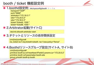 booth / ticket 機能設定例
 1.boothd設定例:               /etc/sysconfig/booth ファイル
    transport="UDP"
    port="6666"
    arbitrator="172.16.0.1"
    site="172.20.0.2"
    site="172.30.0.3"
    ticket="ticketA; 1000 "
    ticket="ticketB; 1000 "
 2.Arbitrator起動(サイトC)
   /etc/init.d/booth-arbitrator start

 3.チケットとリソースの依存関係設定
   crm(live)configure#
   rsc_ticket rsc1-req-ticketA ticketA: rsc1 loss-policy="fence"


 4.Boothdリソースグループ設定(サイトA, サイトB)
   crm(live)configure#
   primitive booth-ip ocf:heartbeat:IPaddr2 params ip=”172.20.0.2”
   primitive booth ocf:pacemaker:booth-site
   group g-booth booth-ip booth

                                    Copyright(c) 2011 Linux-HA Japan Project
                                                                               16
 