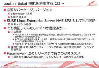 booth / ticket 機能を利用するには…
 必要なパッケージ、バージョン
   pacemaker-1.1.6
   booth-0.1.0
 SUSE Linux Enterprise Server HAE SP2 として利用可能
   ドキュメントあり
 でも検証してみたらいくつか懸念点が…
   主な課題
      ACT/SBYサイト間の通信断が発生した場合、想定外のサービス再起動もしくはサイト切
       替が発生する可能性がある。
      ACTサイト間通信断が発生した場合、ACTサイトサービス停止が完了前にSBYサイトで
       サービス起動が開始してしまう。
      ACTサイト内での両系故障の場合、SBYサイトへ自動的に切り替えることができない。
   課題については日本からフィードバック済み、現在開発中のバージョンで
    改善予定
 Pacemaker-1.2のリリースまで待つのがオススメ
   その時まではboothの次のバージョンもリリースされているはず。


                      Copyright(c) 2011 Linux-HA Japan Project
                                                                 18
 