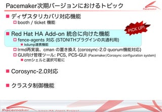 Pacemaker次期バージョンにおけるトピック
 ディザスタリカバリ対応機能
   booth / ticket 機能
                                                                          P!
                                                                   PICK U
 Red Hat HA Add-on 統合に向けた機能
   fence-agents 対応 (STONITHプラグインの共通利用)
      kdump連携機能
   lrmd再実装、cman の置き換え (corosync-2.0 quorum機能対応)
   GUI向け管理ツール: PCS, PCS-GUI (Pacemaker/Corosync configuration system)
      crmシェルと選択可能に


 Corosync-2.0対応

 クラスタ制御機能



                        Copyright(c) 2011 Linux-HA Japan Project
                                                                               19
 