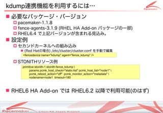 kdump連携機能を利用するには…
 必要なパッケージ・バージョン
   pacemaker-1.1.8
   fence-agents-3.1.9 (RHEL HA Add-on パッケージの一部)
   RHEL6.4 で上記バージョンが含まれる見込み。
 設定例
   セカンドカーネルへの組み込み
     (Red Hatの場合) /etc/cluster/cluster.conf を手動で編集
     <fencedevice name="kdump" agent="fence_kdump" />

   STONITHリソース例
     primitive stonith-1 stonith:fence_kdump 
          params pcmk_host_check="static-list" pcmk_host_list="node1" 
          pcmk_reboot_action="off" pcmk_monitor_action="metadata" 
          nodename=node1 timeout=180



 RHEL6 HA Add-on では RHEL6.2 以降で利用可能(のはず)


                                 Copyright(c) 2011 Linux-HA Japan Project
                                                                            23
 