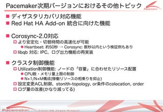 Pacemaker次期バージョンにおけるその他トピック
 ディザスタリカバリ対応機能
 Red Hat HA Add-on 統合に向けた機能

 Corosync-2.0対応
   より安定化・切替時間の高速化が可能
     Heartbeat: 約50秒 → Corosync: 数秒以内という検証例もあり
   libqb 対応: IPC、ログ出力機能の再実装

 クラスタ制御機能
   Utilization制御機能: ノードの「容量」に合わせたリソース配置
     CPU数・メモリ量上限の制御
     N+1/N+M構成(稼働リソースの相乗りを抑止)
   設定変更ACL制御、stonith-topology, or条件のcolocation, order
   ログ量の改善(かなり減ってる)



                     Copyright(c) 2011 Linux-HA Japan Project
                                                                24
 