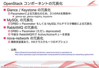 OpenStack コンポーネントの冗長化
 Glance / Keystone の冗長化
   Pacemakerによる冗長化のため、3つのRAを開発中:
       glance-api, glance-registry, keystone
 MySQL の冗長化
   DRBD + Pacemaker もしくは MySQLマルチマスタ機能による冗長化
 RabbitMQ の冗長化
   DRBD + Pacemaker (ただし deprecated)
   今後は RabbitMQ内で Active/Activeキューを実装
 nova-network の冗長化
   複数実装案あり、HAクラスタも一つのオプション

  ➢
      出典:
      ➢
          https://blueprints.launchpad.net/ubuntu/+spec/servercloud-q-openstack-ha
      ➢
          http://docs.openstack.org/trunk/openstack-compute/admin/content/existing-ha-networking-options.html




                                      Copyright(c) 2011 Linux-HA Japan Project
                                                                                                          26
 