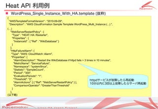 Heat API 利用例
 WordPress_Single_Instance_With_HA.template (抜粋)
 {
     "AWSTemplateFormatVersion" : "2010-09-09",
     "Description" : "AWS CloudFormation Sample Template WordPress_Multi_Instance:(...).",
 (…)
   "WebServerRestartPolicy" : {
     "Type" : "HEAT::HA::Restarter",
     "Properties" : {
       "InstanceId" : { "Ref" : "WikiDatabase" }
     }
   },
   "HttpFailureAlarm": {
    "Type": "AWS::CloudWatch::Alarm",
    "Properties": {
       "AlarmDescription": "Restart the WikiDatabase if httpd fails > 3 times in 10 minutes",
       "MetricName": "ServiceFailure",
       "Namespace": "system/linux",
       "Statistic": "SampleCount",
       "Period": "300",
       "EvaluationPeriods": "1",
       "Threshold": "2",                                                   httpdサービスが故障したら再起動
       "AlarmActions": [ { "Ref": "WebServerRestartPolicy" } ],            10分以内に3回以上故障したらサーバ再起動
       "ComparisonOperator": "GreaterThanThreshold"
     }
   },
 (以下略)



                                              Copyright(c) 2011 Linux-HA Japan Project
                                                                                                   28
 