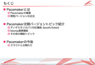 もくじ
 Pacemakerとは
   Pacemakerの概要
   開発バージョンの近況


 Pacemaker次期バージョントピック紹介
   ディザスタリカバリ対応機能 (booth/ticket)
   kdump連携機能
   その他の機能トピック


 Pacemakerの今後
   クラウドとの関わり




                   Copyright(c) 2011 Linux-HA Japan Project
                                                              3
 