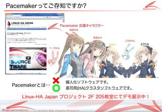 Pacemakerってご存知ですか?




                    擬人化ソフトウェアです。
 Pacemakerとは…
                    高可用(HA)クラスタソフトウェアです。

    Linux-HA Japan プロジェクト 2F 205教室にてデモ展示中！

                Copyright(c) 2011 Linux-HA Japan Project
                                                           4
 