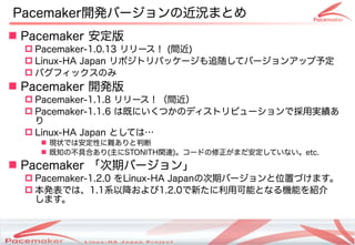 Pacemaker開発バージョンの近況まとめ
 Pacemaker 安定版
   Pacemaker-1.0.13 リリース！ (間近)
   Linux-HA Japan リポジトリパッケージも追随してバージョンアップ予定
   バグフィックスのみ
 Pacemaker 開発版
   Pacemaker-1.1.8 リリース！（間近）
   Pacemaker-1.1.6 は既にいくつかのディストリビューションで採用実績あ
    り
   Linux-HA Japan としては…
     現状では安定性に難ありと判断
     既知の不具合あり(主にSTONITH関連)。コードの修正がまだ安定していない。etc.
 Pacemaker 「次期バージョン」
   Pacemaker-1.2.0 をLinux-HA Japanの次期バージョンと位置づけます。
   本発表では、1.1系以降および1.2.0で新たに利用可能となる機能を紹介
    します。



                  Copyright(c) 2011 Linux-HA Japan Project
                                                             9
 
