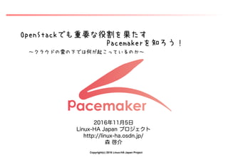 Copyright(c) 2016 Linux-HA Japan Project
OpenStackでも重要な役割を果たす
Pacemakerを知ろう！
～クラウドの雲の下では何が起こっているのか～
2016年11月5日
Linux-HA Japan プロジェクト
http://linux-ha.osdn.jp/
森 啓介
 