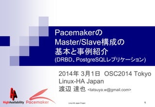 Linux-HA Japan Project 1
2014年 3月1日 OSC2014 Tokyo
Linux-HA Japan
渡邉 達也 <tatsuya.w@gmail.com>
Pacemakerの
Master/Slave構成の
基本と事例紹介
(DRBD、PostgreSQLレプリケーション)
 