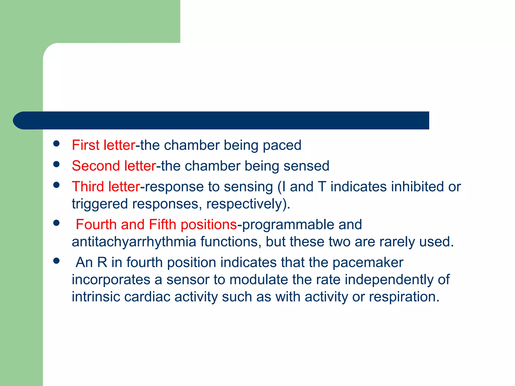  First letter-the chamber being paced
 Second letter-the chamber being sensed
 Third letter-response to sensing (I and T indicates inhibited or
triggered responses, respectively).
 Fourth and Fifth positions-programmable and
antitachyarrhythmia functions, but these two are rarely used.
 An R in fourth position indicates that the pacemaker
incorporates a sensor to modulate the rate independently of
intrinsic cardiac activity such as with activity or respiration.
 