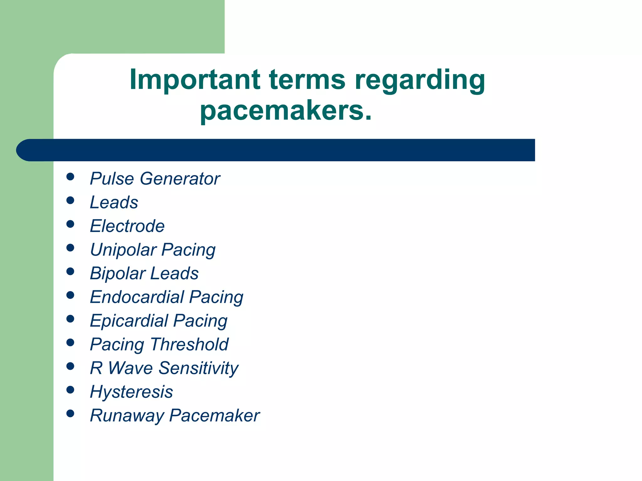 Important terms regarding
pacemakers.
 Pulse Generator
 Leads
 Electrode
 Unipolar Pacing
 Bipolar Leads
 Endocardial Pacing
 Epicardial Pacing
 Pacing Threshold
 R Wave Sensitivity
 Hysteresis
 Runaway Pacemaker
 