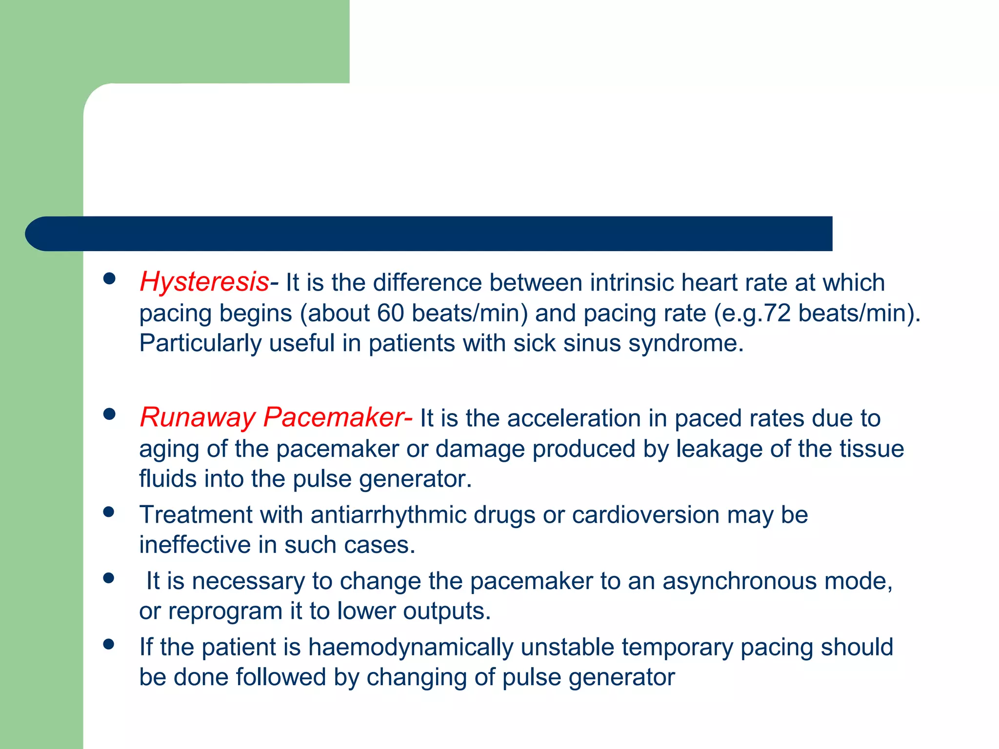  Hysteresis- It is the difference between intrinsic heart rate at which
pacing begins (about 60 beats/min) and pacing rate (e.g.72 beats/min).
Particularly useful in patients with sick sinus syndrome.
 Runaway Pacemaker- It is the acceleration in paced rates due to
aging of the pacemaker or damage produced by leakage of the tissue
fluids into the pulse generator.
 Treatment with antiarrhythmic drugs or cardioversion may be
ineffective in such cases.
 It is necessary to change the pacemaker to an asynchronous mode,
or reprogram it to lower outputs.
 If the patient is haemodynamically unstable temporary pacing should
be done followed by changing of pulse generator
 