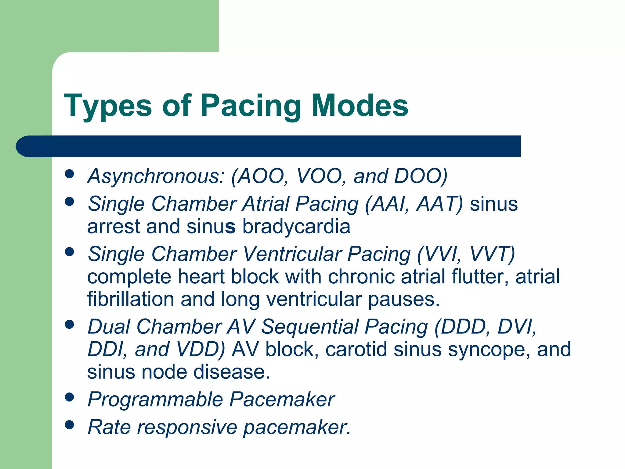 Types of Pacing Modes
 Asynchronous: (AOO, VOO, and DOO)
 Single Chamber Atrial Pacing (AAI, AAT) sinus
arrest and sinus bradycardia
 Single Chamber Ventricular Pacing (VVI, VVT)
complete heart block with chronic atrial flutter, atrial
fibrillation and long ventricular pauses.
 Dual Chamber AV Sequential Pacing (DDD, DVI,
DDI, and VDD) AV block, carotid sinus syncope, and
sinus node disease.
 Programmable Pacemaker
 Rate responsive pacemaker.
 