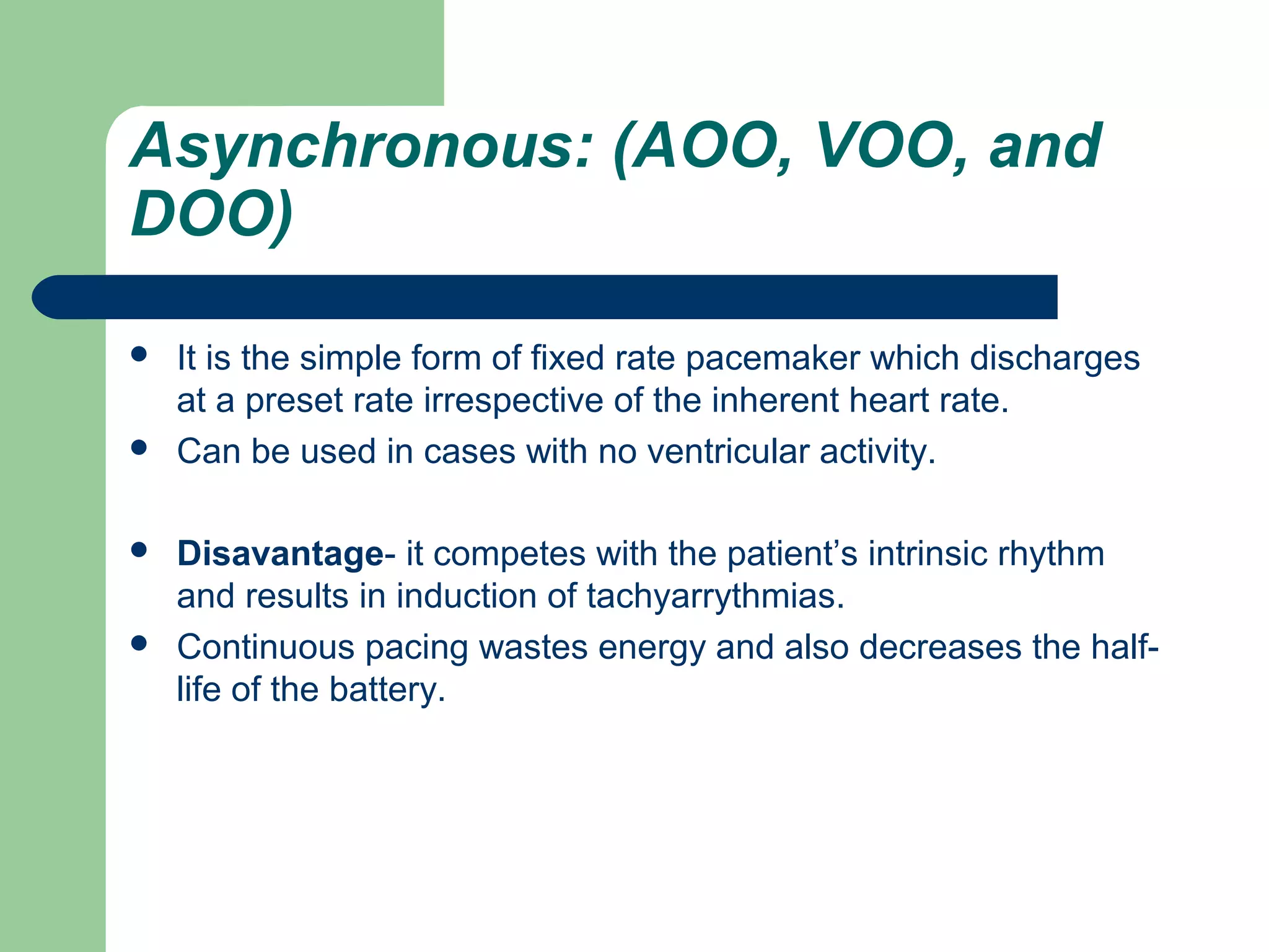Asynchronous: (AOO, VOO, and
DOO)
 It is the simple form of fixed rate pacemaker which discharges
at a preset rate irrespective of the inherent heart rate.
 Can be used in cases with no ventricular activity.
 Disavantage- it competes with the patient’s intrinsic rhythm
and results in induction of tachyarrythmias.
 Continuous pacing wastes energy and also decreases the half-
life of the battery.
 